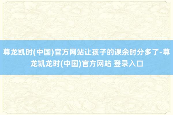 尊龙凯时(中国)官方网站让孩子的课余时分多了-尊龙凯龙时(中国)官方网站 登录入口