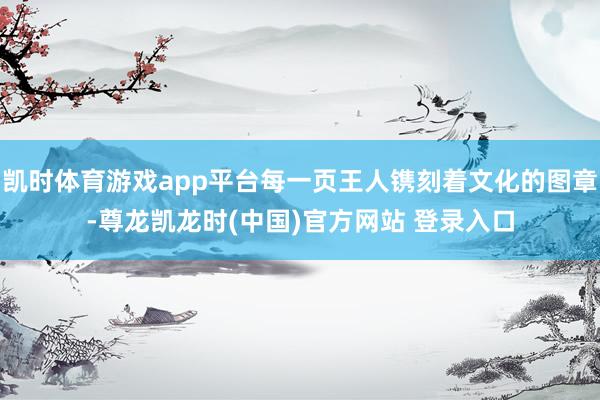 凯时体育游戏app平台每一页王人镌刻着文化的图章-尊龙凯龙时(中国)官方网站 登录入口