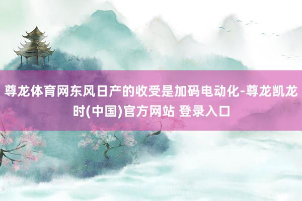 尊龙体育网东风日产的收受是加码电动化-尊龙凯龙时(中国)官方网站 登录入口