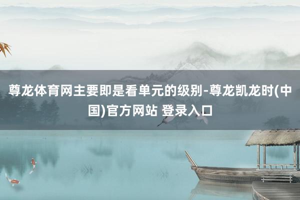 尊龙体育网主要即是看单元的级别-尊龙凯龙时(中国)官方网站 登录入口