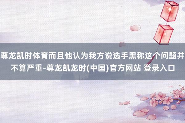 尊龙凯时体育而且他认为我方说选手黑称这个问题并不算严重-尊龙凯龙时(中国)官方网站 登录入口