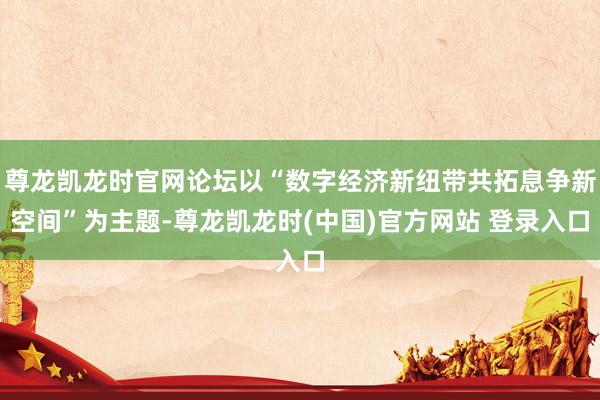 尊龙凯龙时官网论坛以“数字经济新纽带共拓息争新空间”为主题-尊龙凯龙时(中国)官方网站 登录入口