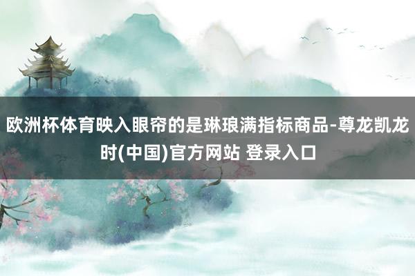 欧洲杯体育映入眼帘的是琳琅满指标商品-尊龙凯龙时(中国)官方网站 登录入口