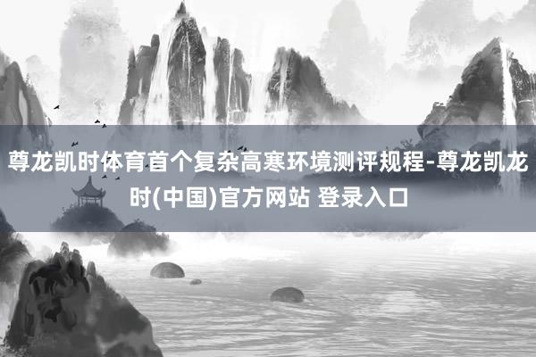 尊龙凯时体育首个复杂高寒环境测评规程-尊龙凯龙时(中国)官方网站 登录入口