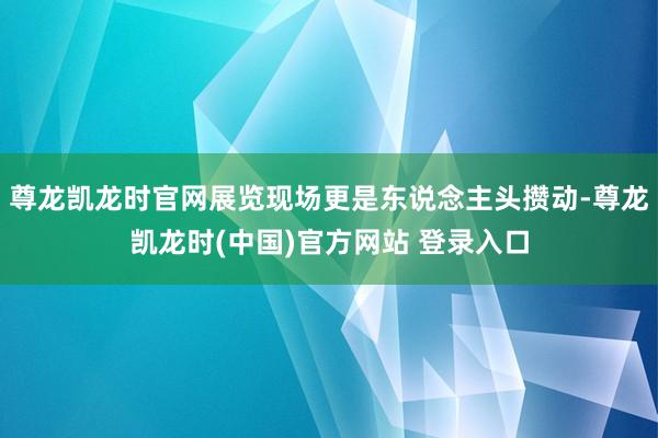 尊龙凯龙时官网展览现场更是东说念主头攒动-尊龙凯龙时(中国)官方网站 登录入口