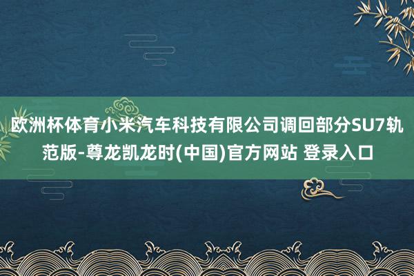 欧洲杯体育小米汽车科技有限公司调回部分SU7轨范版-尊龙凯龙时(中国)官方网站 登录入口