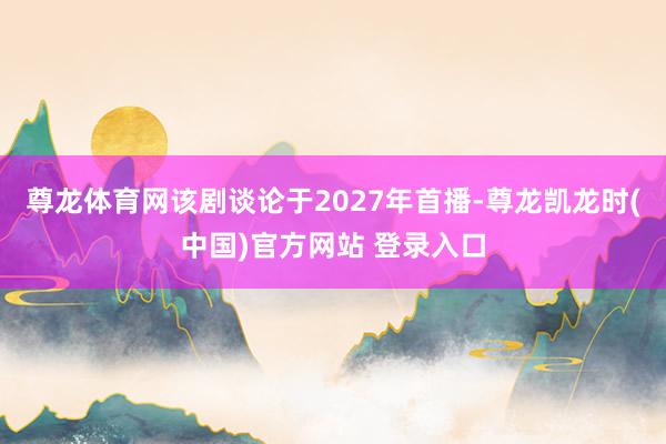尊龙体育网该剧谈论于2027年首播-尊龙凯龙时(中国)官方网站 登录入口