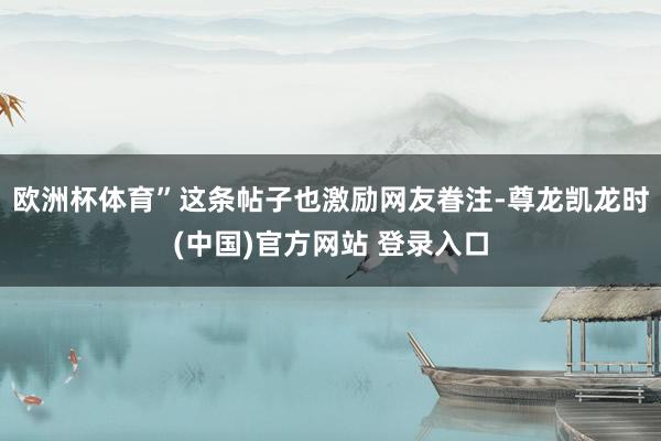 欧洲杯体育”这条帖子也激励网友眷注-尊龙凯龙时(中国)官方网站 登录入口