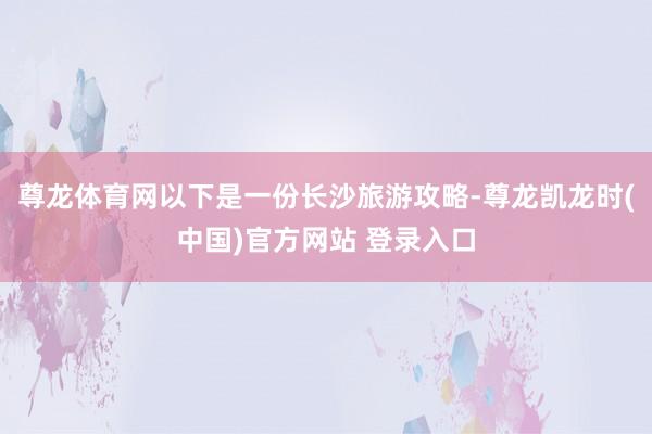 尊龙体育网以下是一份长沙旅游攻略-尊龙凯龙时(中国)官方网站 登录入口