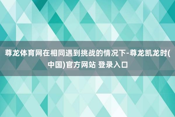 尊龙体育网在相同遇到挑战的情况下-尊龙凯龙时(中国)官方网站 登录入口