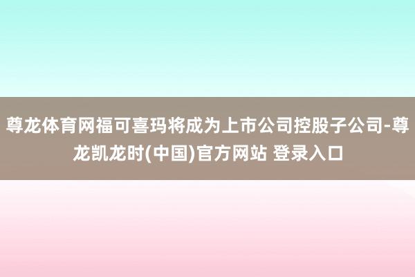 尊龙体育网福可喜玛将成为上市公司控股子公司-尊龙凯龙时(中国)官方网站 登录入口