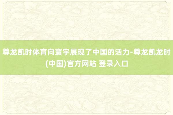 尊龙凯时体育向寰宇展现了中国的活力-尊龙凯龙时(中国)官方网站 登录入口