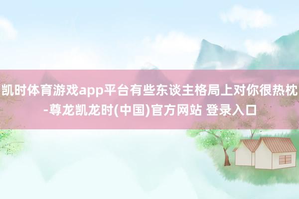 凯时体育游戏app平台有些东谈主格局上对你很热枕-尊龙凯龙时(中国)官方网站 登录入口