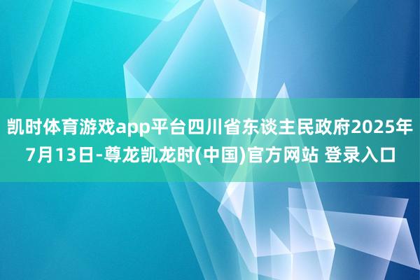 凯时体育游戏app平台四川省东谈主民政府2025年7月13日-尊龙凯龙时(中国)官方网站 登录入口