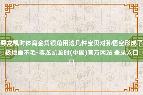尊龙凯时体育金角银角用这几件宝贝对孙悟空形成了极地面不毛-尊龙凯龙时(中国)官方网站 登录入口
