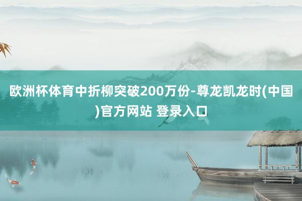 欧洲杯体育中折柳突破200万份-尊龙凯龙时(中国)官方网站 登录入口