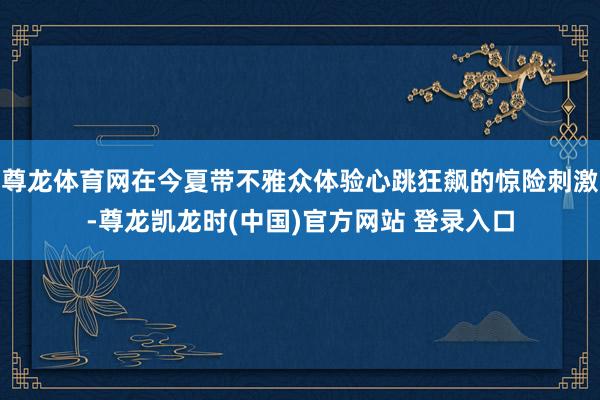 尊龙体育网在今夏带不雅众体验心跳狂飙的惊险刺激-尊龙凯龙时(中国)官方网站 登录入口