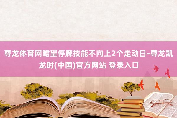 尊龙体育网瞻望停牌技能不向上2个走动日-尊龙凯龙时(中国)官方网站 登录入口