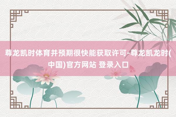 尊龙凯时体育并预期很快能获取许可-尊龙凯龙时(中国)官方网站 登录入口