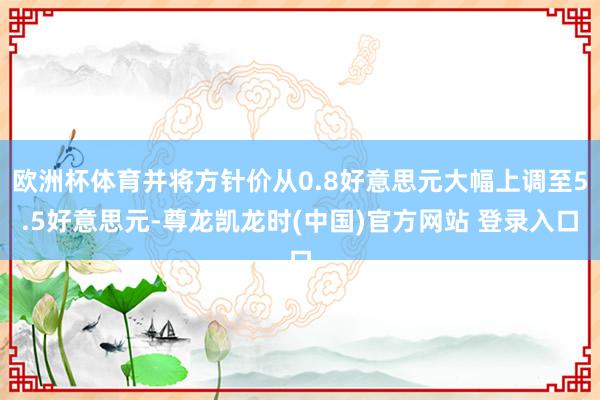 欧洲杯体育并将方针价从0.8好意思元大幅上调至5.5好意思元-尊龙凯龙时(中国)官方网站 登录入口
