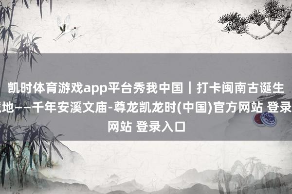 凯时体育游戏app平台秀我中国｜打卡闽南古诞生矿藏地——千年安溪文庙-尊龙凯龙时(中国)官方网站 登录入口