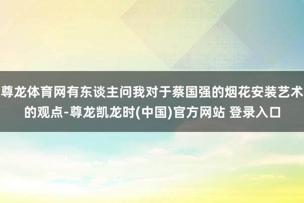 尊龙体育网有东谈主问我对于蔡国强的烟花安装艺术的观点-尊龙凯龙时(中国)官方网站 登录入口