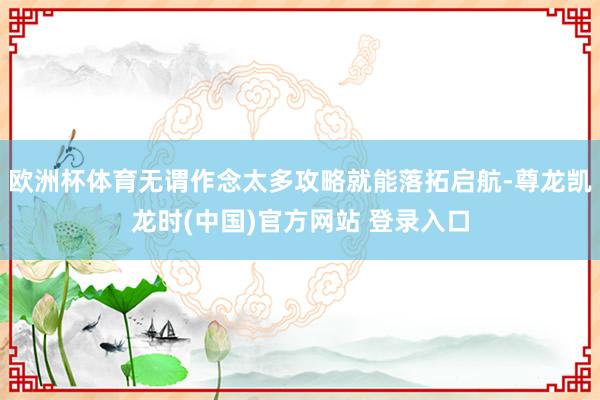 欧洲杯体育无谓作念太多攻略就能落拓启航-尊龙凯龙时(中国)官方网站 登录入口