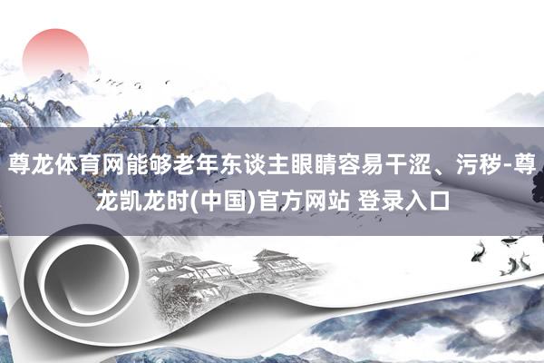 尊龙体育网能够老年东谈主眼睛容易干涩、污秽-尊龙凯龙时(中国)官方网站 登录入口