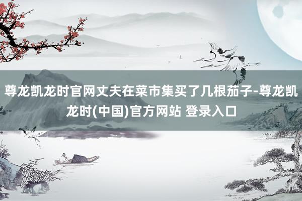 尊龙凯龙时官网丈夫在菜市集买了几根茄子-尊龙凯龙时(中国)官方网站 登录入口