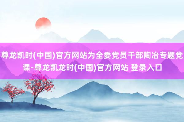 尊龙凯时(中国)官方网站为全委党员干部陶冶专题党课-尊龙凯龙时(中国)官方网站 登录入口