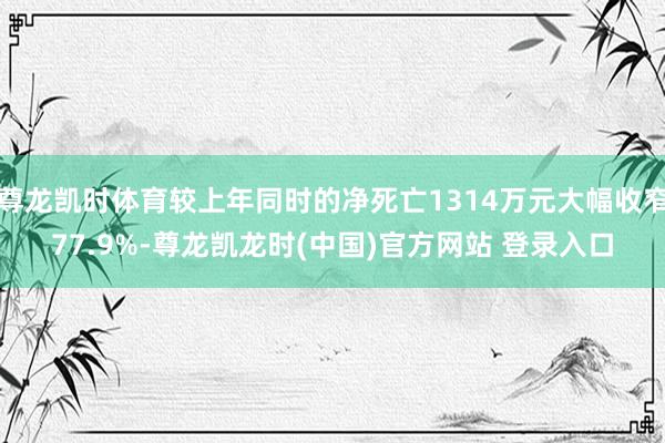 尊龙凯时体育较上年同时的净死亡1314万元大幅收窄77.9%-尊龙凯龙时(中国)官方网站 登录入口