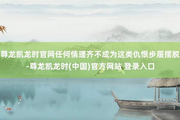 尊龙凯龙时官网任何情理齐不成为这类仇恨步履摆脱-尊龙凯龙时(中国)官方网站 登录入口