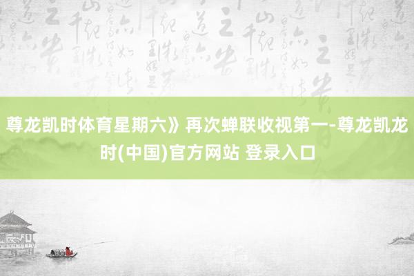 尊龙凯时体育星期六》再次蝉联收视第一-尊龙凯龙时(中国)官方网站 登录入口