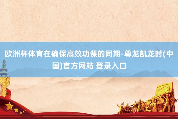 欧洲杯体育在确保高效功课的同期-尊龙凯龙时(中国)官方网站 登录入口