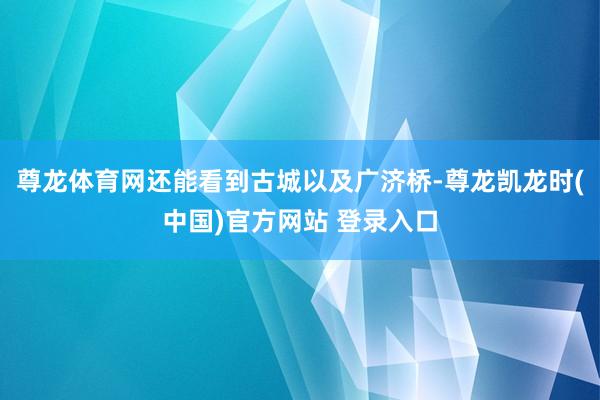 尊龙体育网还能看到古城以及广济桥-尊龙凯龙时(中国)官方网站 登录入口
