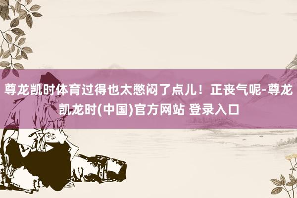 尊龙凯时体育过得也太憋闷了点儿！正丧气呢-尊龙凯龙时(中国)官方网站 登录入口