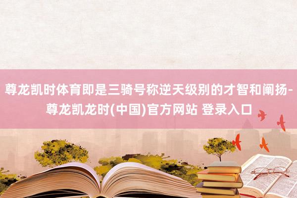 尊龙凯时体育即是三骑号称逆天级别的才智和阐扬-尊龙凯龙时(中国)官方网站 登录入口