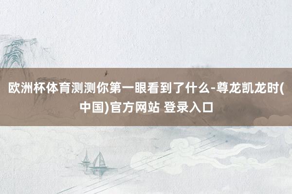 欧洲杯体育测测你第一眼看到了什么-尊龙凯龙时(中国)官方网站 登录入口