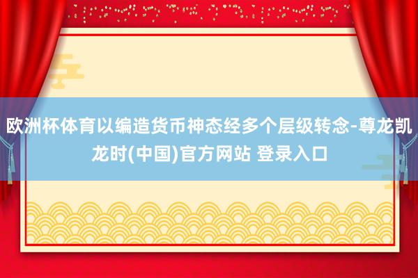 欧洲杯体育以编造货币神态经多个层级转念-尊龙凯龙时(中国)官方网站 登录入口