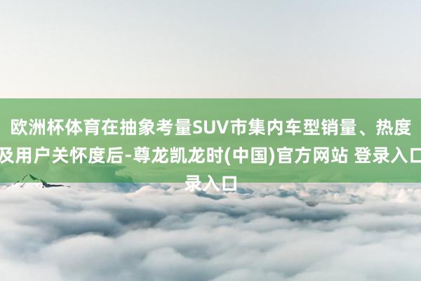 欧洲杯体育在抽象考量SUV市集内车型销量、热度及用户关怀度后-尊龙凯龙时(中国)官方网站 登录入口