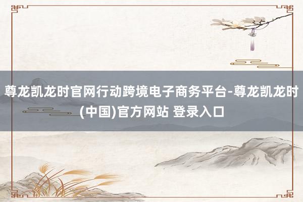 尊龙凯龙时官网行动跨境电子商务平台-尊龙凯龙时(中国)官方网站 登录入口