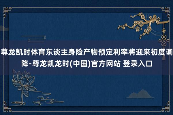 尊龙凯时体育东谈主身险产物预定利率将迎来初度调降-尊龙凯龙时(中国)官方网站 登录入口