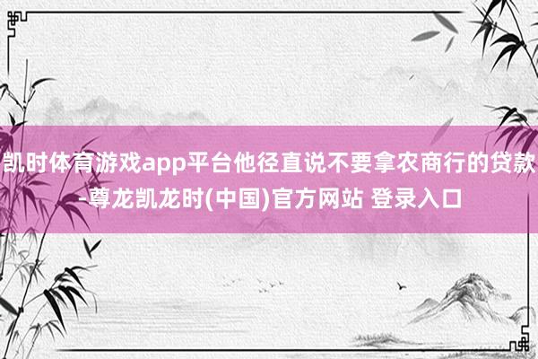 凯时体育游戏app平台他径直说不要拿农商行的贷款-尊龙凯龙时(中国)官方网站 登录入口