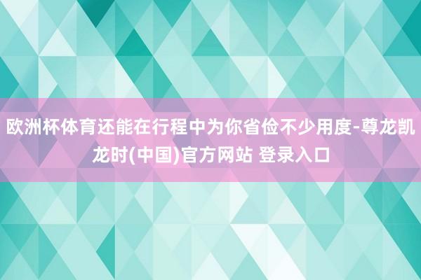 欧洲杯体育还能在行程中为你省俭不少用度-尊龙凯龙时(中国)官方网站 登录入口