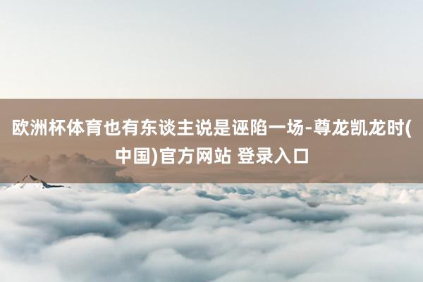 欧洲杯体育也有东谈主说是诬陷一场-尊龙凯龙时(中国)官方网站 登录入口