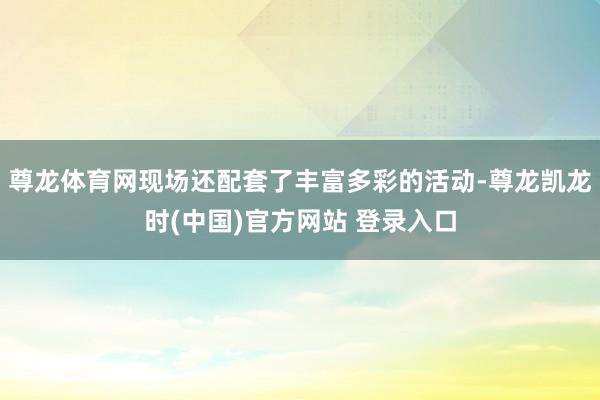 尊龙体育网现场还配套了丰富多彩的活动-尊龙凯龙时(中国)官方网站 登录入口