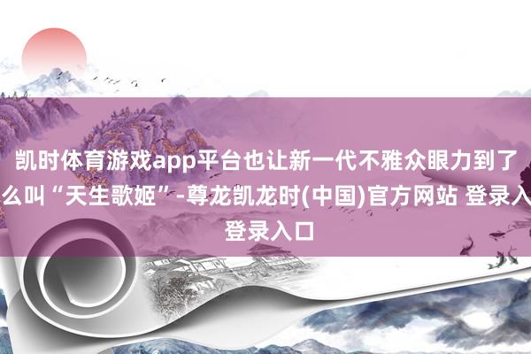 凯时体育游戏app平台也让新一代不雅众眼力到了什么叫“天生歌姬”-尊龙凯龙时(中国)官方网站 登录入