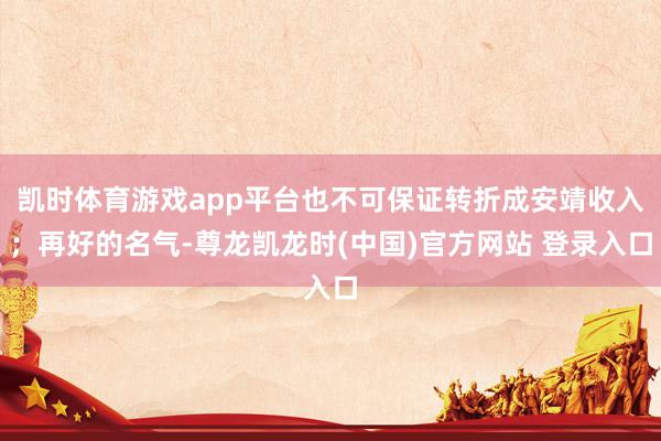 凯时体育游戏app平台也不可保证转折成安靖收入；再好的名气-尊龙凯龙时(中国)官方网站 登录入口