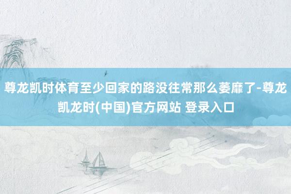 尊龙凯时体育至少回家的路没往常那么萎靡了-尊龙凯龙时(中国)官方网站 登录入口