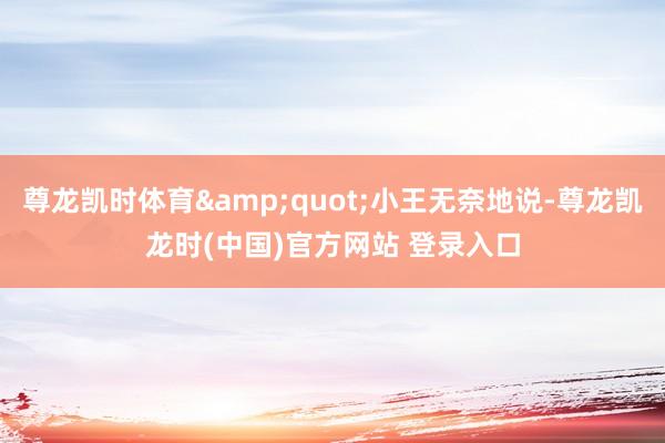 尊龙凯时体育&quot;小王无奈地说-尊龙凯龙时(中国)官方网站 登录入口